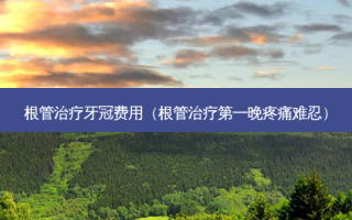 根管牙冠费用（根管第一晚疼痛难忍）