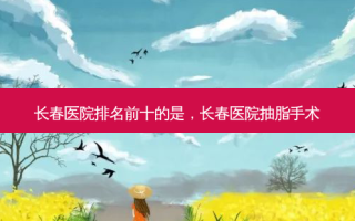 长春医院排名前十的是，长春医院抽脂手术