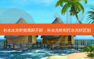 补水水光针效果好不好，补水光针和打水光针区别