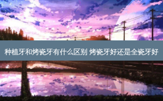 种植牙和烤瓷牙有什么区别 烤瓷牙好还是全瓷牙好