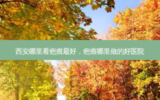 西安哪里看疤痕 *** ，疤痕哪里做的好医院