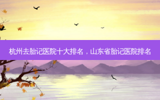 杭州去胎记医院十大排名，山东省胎记医院排名