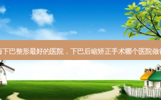 上海下巴整形 *** 的医院，下巴后缩矫正手术哪个医院做得好