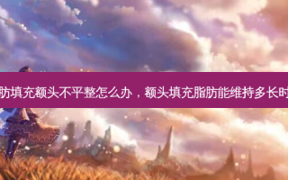 脂肪填充额头不平整怎么办，额头填充脂肪能维持多长时间