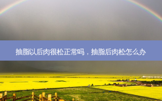 抽脂以后肉很松正常吗，抽脂后肉松怎么办