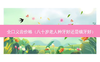 全口义齿价格（八十岁老人种牙好还是镶牙好）