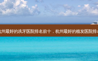 杭州好的洗牙医院排名前十，杭州好的植发医院排名