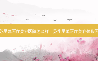 江苏星范医疗美容医院怎么样，苏州星范医疗美容整形医院