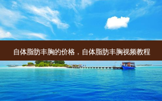 自体脂肪丰胸的价格，自体脂肪丰胸视频教程
