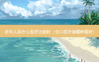 老年人装什么假牙比较好（全口假牙做哪种好）