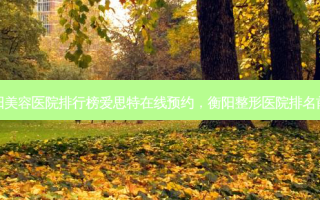 衡阳美容医院排行榜爱思特在线预约，衡阳整形医院排名前十