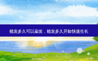 植发多久可以染发，植发多久开始快速生长
