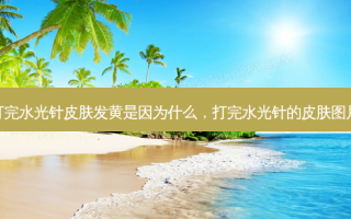 打完水光针皮肤发黄是因为什么，打完水光针的皮肤图片