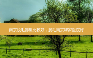 南京脱毛哪里比较好，脱毛南京哪家医院好
