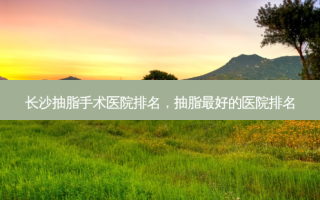 长沙抽脂手术医院排名，抽脂 *** 的医院排名