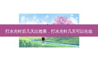 打水光针后几天出效果，打水光针几天可以化妆