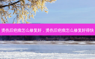 烫伤后疤痕怎么修复好，烫伤后疤痕怎么修复好得快