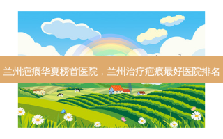 兰州疤痕华夏榜首医院，兰州治疗疤痕 *** 医院排名