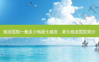植发医院一般多少钱新生植发，新生植发医院简介