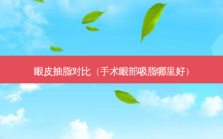 眼皮抽脂对比（手术眼部吸脂哪里好）