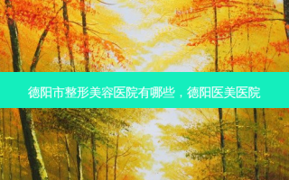 德阳市整形美容医院有哪些，德阳医美医院