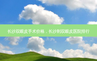 长沙双眼皮手术价格，长沙割双眼皮医院排行