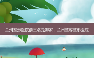 兰州整形医院前三名是哪家，兰州整容整形医院