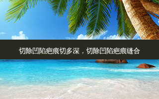 切除凹陷疤痕切多深，切除凹陷疤痕缝合