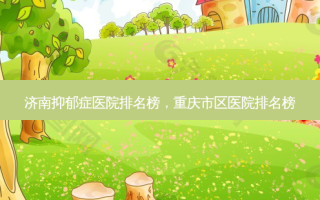 济南抑郁症医院排名榜，重庆市区医院排名榜