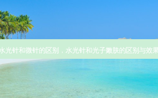 水光针和微针的区别，水光针和光子嫩肤的区别与效果
