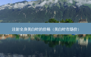 注射全身美白针的价格（美白针市场价）