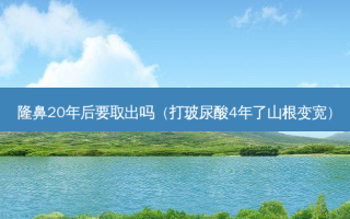 隆鼻20年后要取出吗（打玻尿酸4年了山根变宽）