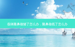 假体隆鼻做矮了怎么办，隆鼻做低了怎么办