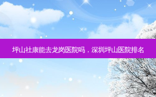 坪山社康能去龙岗医院吗，深圳坪山医院排名
