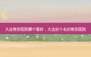 大连整形医院哪个 *** ，大连前十名的整形医院
