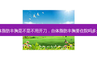 自体脂肪丰胸是不是不用开刀，自体脂肪丰胸要住院吗多少钱