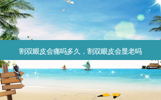 割双眼皮会痛吗多久，割双眼皮会显老吗