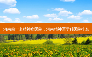 河南前十名精神病医院，河南精神医学科医院排名