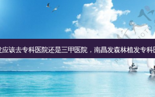植发应该去专科医院还是三甲医院，南昌发森林植发专科医院