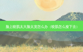 脸上咬肌太大脸太宽怎么办（咬肌怎么瘦下去）