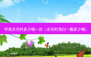 华美水光针多少钱一次（水光针美白一般多少钱）