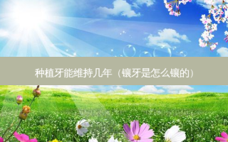种植牙能维持几年（镶牙是怎么镶的）