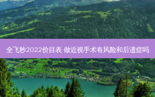 全飞秒2022价目表 做近视手术有风险和后遗症吗