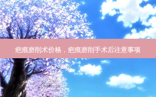 疤痕磨削术价格，疤痕磨削手术后注意事项
