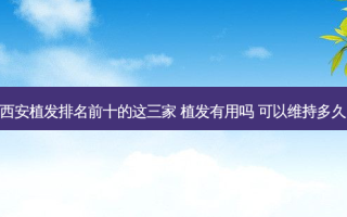 西安植发排名前十的这三家 植发有用吗 可以维持多久