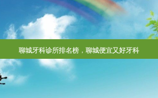 聊城牙科诊所排名榜，聊城便宜又好牙科