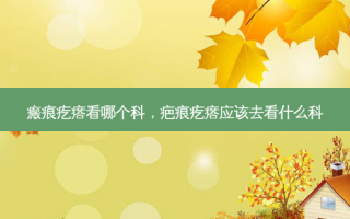 瘢痕疙瘩看哪个科，疤痕疙瘩应该去看什么科