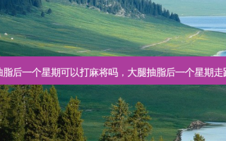 大腿抽脂后一个星期可以打麻将吗，大腿抽脂后一个星期走路还疼