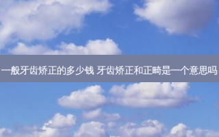 一般牙齿矫正的多少钱 牙齿矫正和正畸是一个意思吗