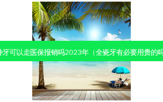 种牙可以走医保报销吗2023年（全瓷牙有必要用贵的吗）
